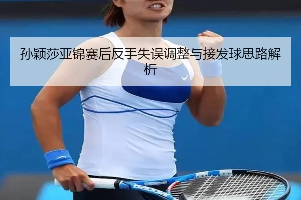 孙颖莎亚锦赛后反手失误调整与接发球思路解析